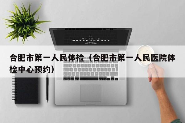 合肥市第一人民体检(合肥市第一人民医院体检中心预约)