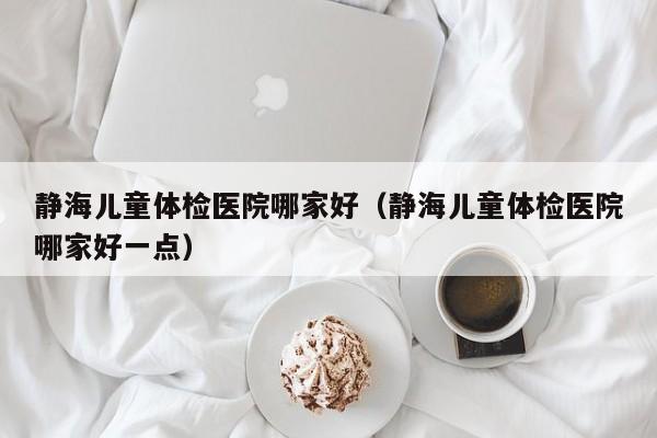 静海儿童体检医院哪家好(静海儿童体检医院哪家好一点)