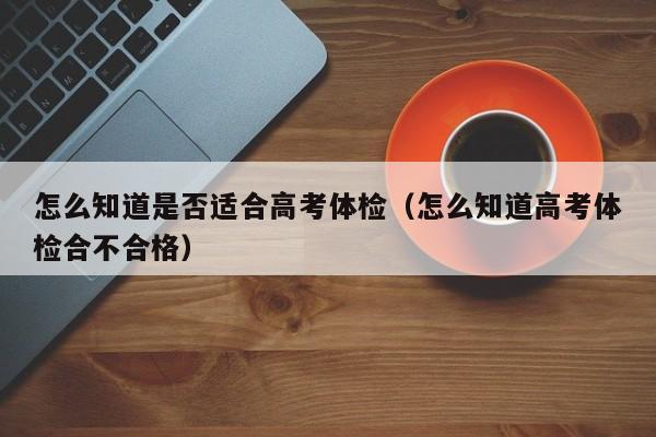 怎么知道是否适合高考体检(怎么知道高考体检合不合格)