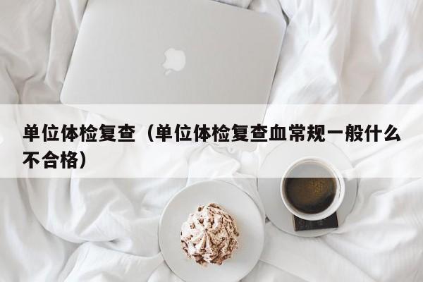 单位体检复查(单位体检复查血常规一般什么不合格)