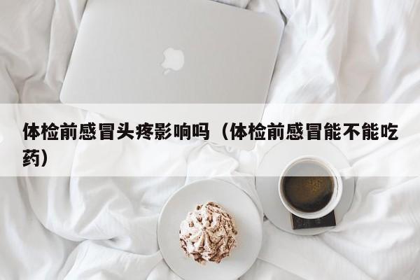 体检前感冒头疼影响吗(体检前感冒能不能吃药)