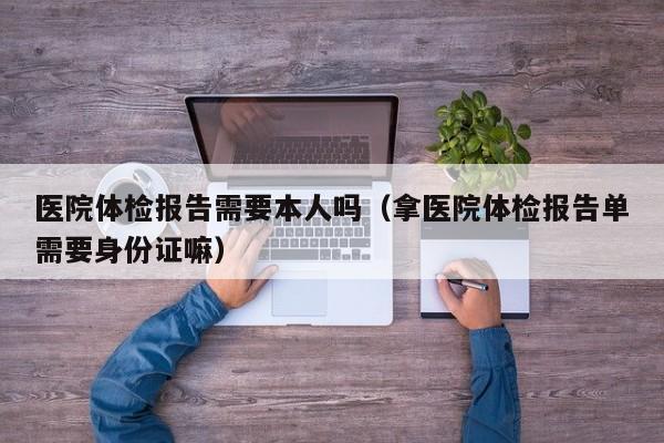 医院体检报告需要本人吗(拿医院体检报告单需要身份证嘛)