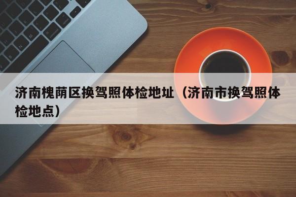 济南槐荫区换驾照体检地址(济南市换驾照体检地点)
