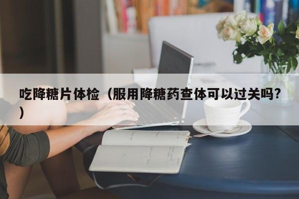 吃降糖片体检(服用降糖药查体可以过关吗?)