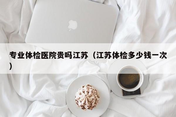 专业体检医院贵吗江苏(江苏体检多少钱一次)