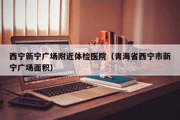 西宁新宁广场附近体检医院(青海省西宁市新宁广场面积)