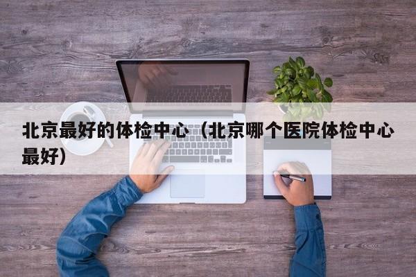 北京最好的体检中心(北京哪个医院体检中心最好)