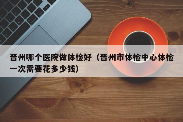 晋州哪个医院做体检好(晋州市体检中心体检一次需要花多少钱)