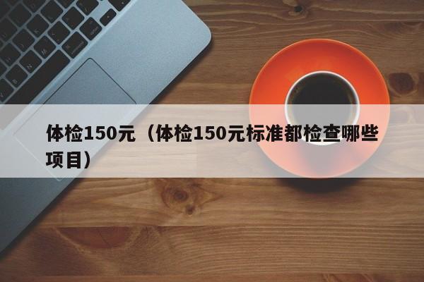 体检150元(体检150元标准都检查哪些项目)