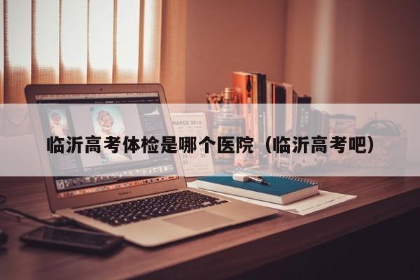 临沂高考体检是哪个医院(临沂高考吧)