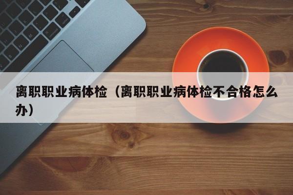 离职职业病体检(离职职业病体检不合格怎么办)