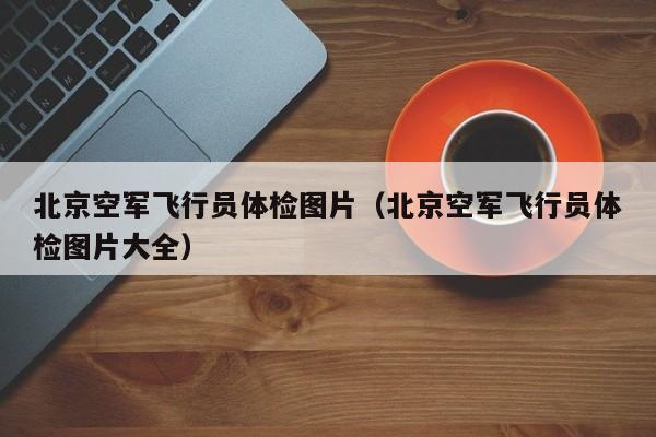 北京空军飞行员体检图片(北京空军飞行员体检图片大全)