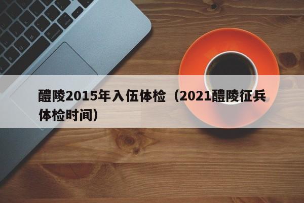 醴陵2015年入伍体检(2021醴陵征兵体检时间)