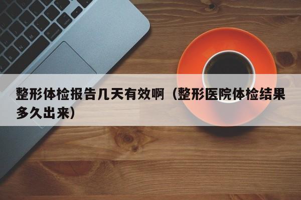 整形体检报告几天有效啊(整形医院体检结果多久出来)
