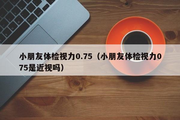 小朋友体检视力0.75(小朋友体检视力075是近视吗)
