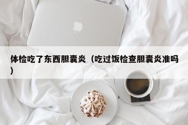 体检吃了东西胆囊炎(吃过饭检查胆囊炎准吗)