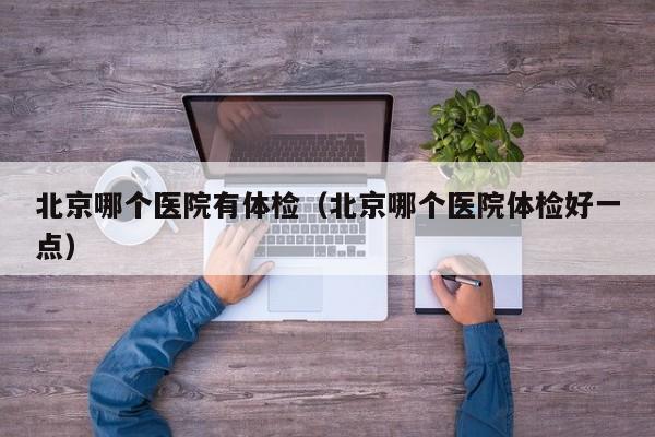 北京哪个医院有体检(北京哪个医院体检好一点)