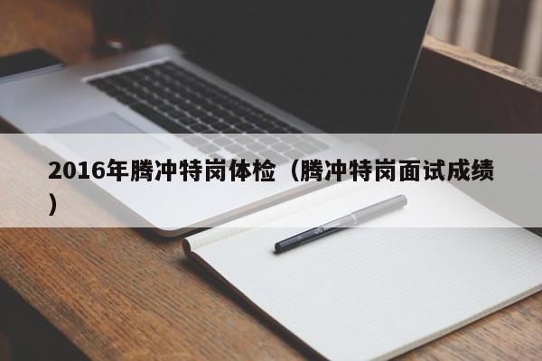 2016年腾冲特岗体检(腾冲特岗面试成绩)