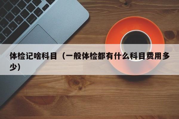 体检记啥科目(一般体检都有什么科目费用多少)