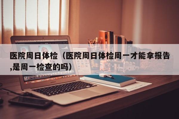 医院周日体检(医院周日体检周一才能拿报告,是周一检查的吗)