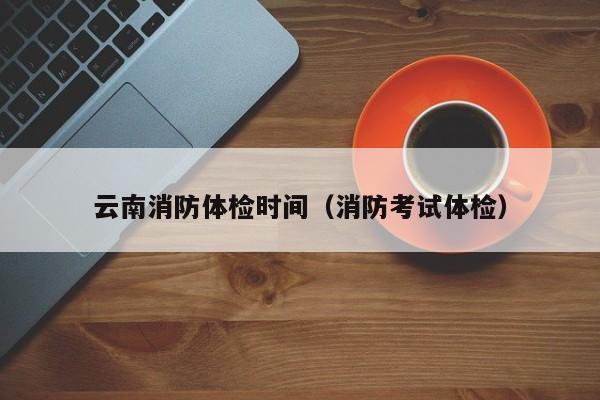云南消防体检时间(消防考试体检)