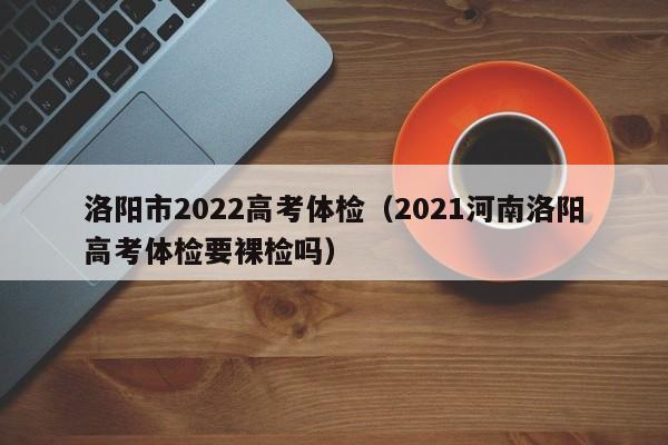 洛阳市2022高考体检(2021河南洛阳高考体检要裸检吗)