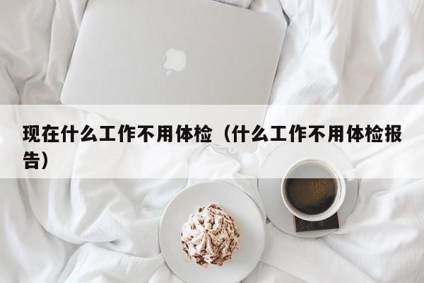现在什么工作不用体检(什么工作不用体检报告)
