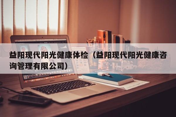 益阳现代阳光健康体检(益阳现代阳光健康咨询管理有限公司)