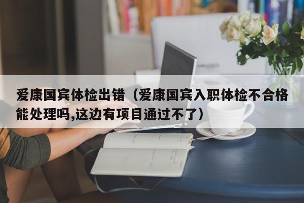 爱康国宾体检出错(爱康国宾入职体检不合格能处理吗,这边有项目通过不了)