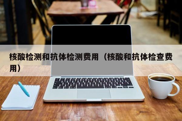 核酸检测和抗体检测费用(核酸和抗体检查费用)