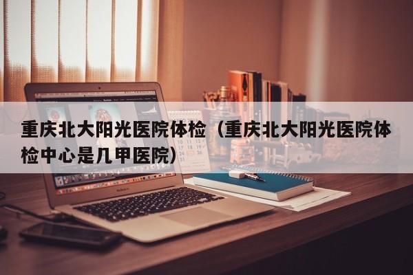 重庆北大阳光医院体检(重庆北大阳光医院体检中心是几甲医院)