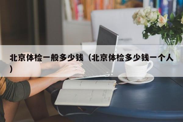北京体检一般多少钱(北京体检多少钱一个人)