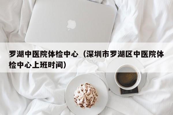 罗湖中医院体检中心(深圳市罗湖区中医院体检中心上班时间)