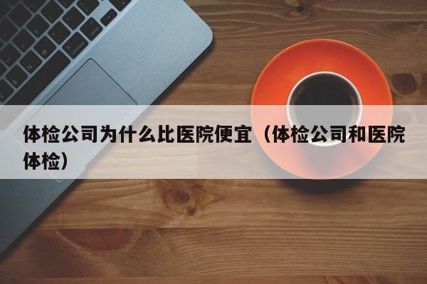 体检公司为什么比医院便宜(体检公司和医院体检)