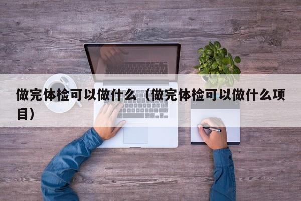 做完体检可以做什么(做完体检可以做什么项目)