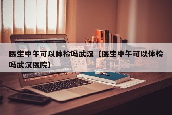 医生中午可以体检吗武汉(医生中午可以体检吗武汉医院)