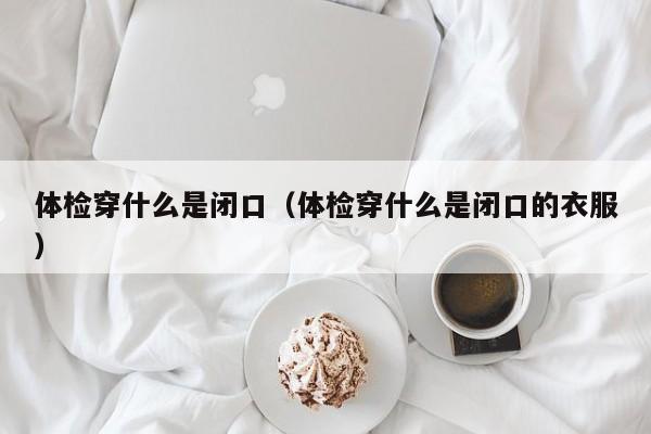 体检穿什么是闭口(体检穿什么是闭口的衣服)