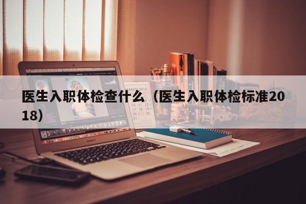 医生入职体检查什么(医生入职体检标准2018)