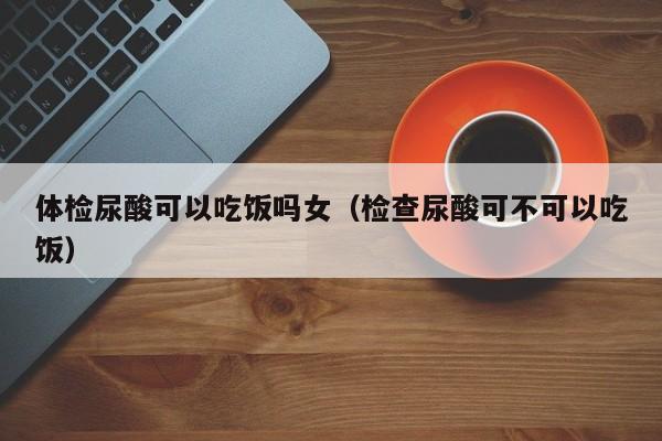 体检尿酸可以吃饭吗女(检查尿酸可不可以吃饭)