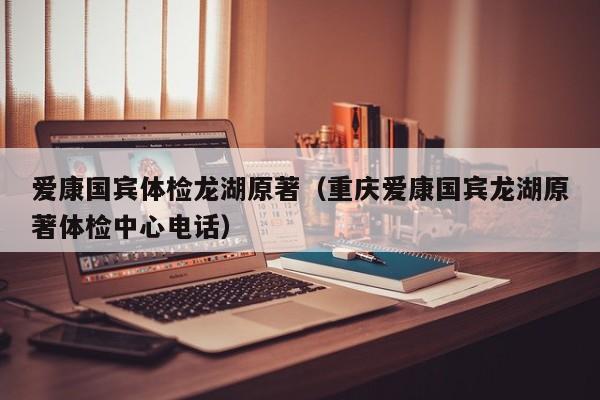 爱康国宾体检龙湖原著(重庆爱康国宾龙湖原著体检中心电话)