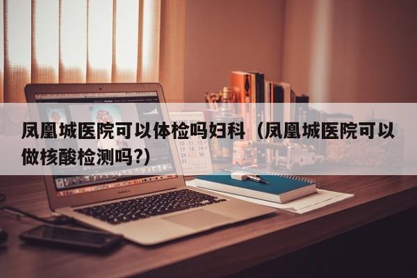 凤凰城医院可以体检吗妇科(凤凰城医院可以做核酸检测吗?)