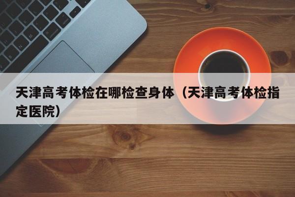 天津高考体检在哪检查身体(天津高考体检指定医院)