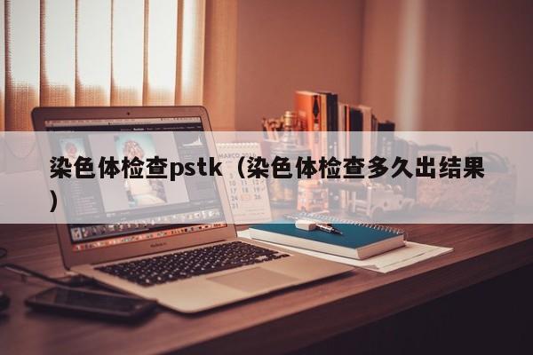 染色体检查pstk(染色体检查多久出结果)
