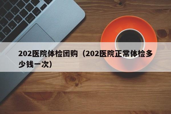 202医院体检团购(202医院正常体检多少钱一次)