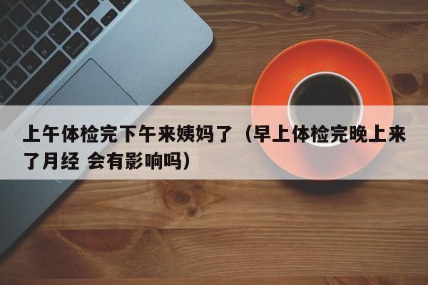 上午体检完下午来姨妈了(早上体检完晚上来了月经 会有影响吗)