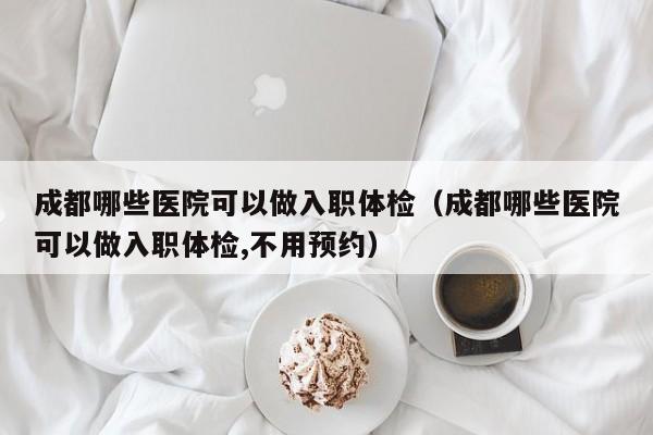 成都哪些医院可以做入职体检(成都哪些医院可以做入职体检,不用预约)