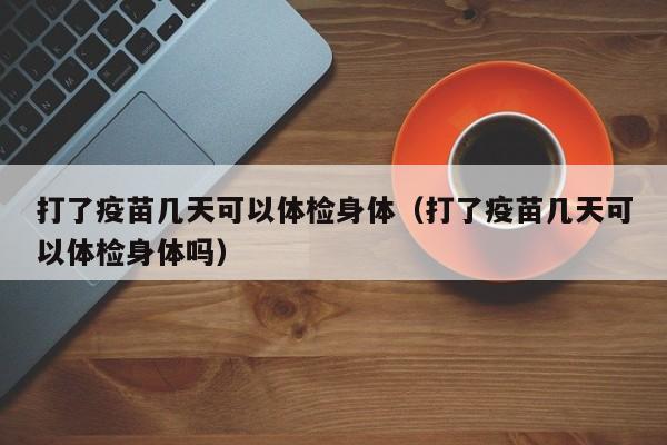 打了疫苗几天可以体检身体(打了疫苗几天可以体检身体吗)