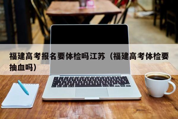 福建高考报名要体检吗江苏(福建高考体检要抽血吗)