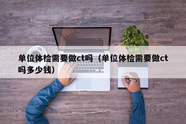 单位体检需要做ct吗(单位体检需要做ct吗多少钱)