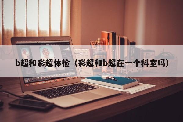 b超和彩超体检(彩超和b超在一个科室吗)